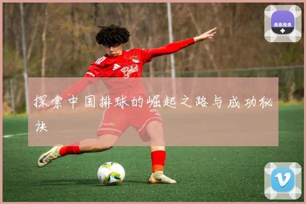 探索中国排球的崛起之路与成功秘诀