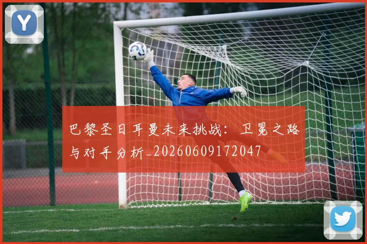 巴黎圣日耳曼未来挑战：卫冕之路与对手分析_20260609172047