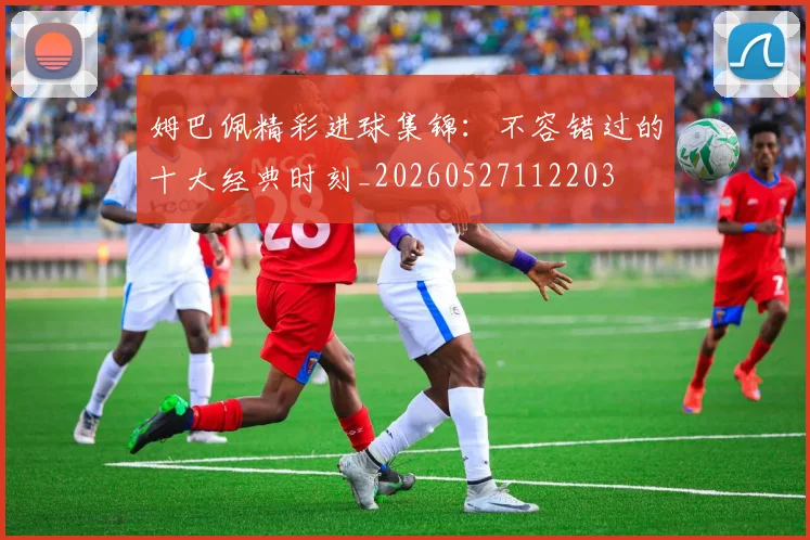 姆巴佩精彩进球集锦：不容错过的十大经典时刻_20260527112203