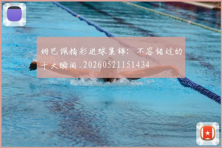 姆巴佩精彩进球集锦：不容错过的十大瞬间_20260521151434