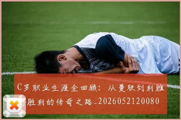 C罗职业生涯全回顾：从曼联到利雅得胜利的传奇之路_20260521200802