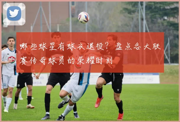 哪些球星有球衣退役?盘点各大联赛传奇球员的荣耀时刻