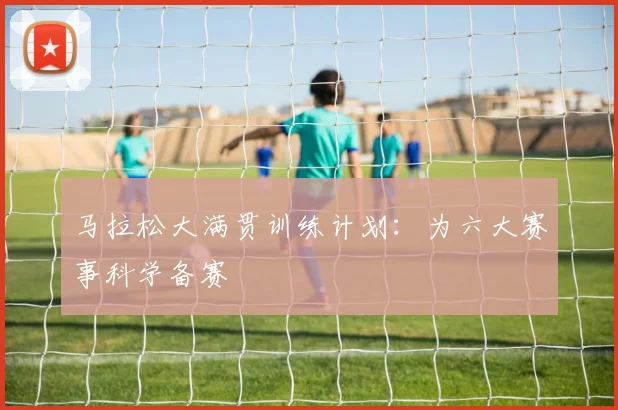 马拉松大满贯训练计划:为六大赛事科学备赛